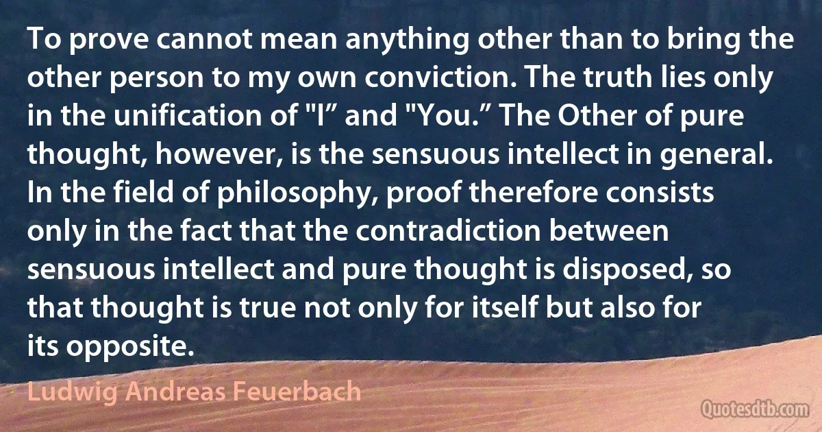 To prove cannot mean anything other than to bring the other person to my own conviction. The truth lies only in the unification of "I” and "You.” The Other of pure thought, however, is the sensuous intellect in general. In the field of philosophy, proof therefore consists only in the fact that the contradiction between sensuous intellect and pure thought is disposed, so that thought is true not only for itself but also for its opposite. (Ludwig Andreas Feuerbach)