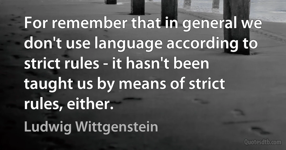 For remember that in general we don't use language according to strict rules - it hasn't been taught us by means of strict rules, either. (Ludwig Wittgenstein)