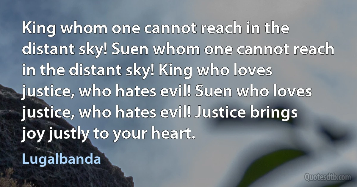 King whom one cannot reach in the distant sky! Suen whom one cannot reach in the distant sky! King who loves justice, who hates evil! Suen who loves justice, who hates evil! Justice brings joy justly to your heart. (Lugalbanda)