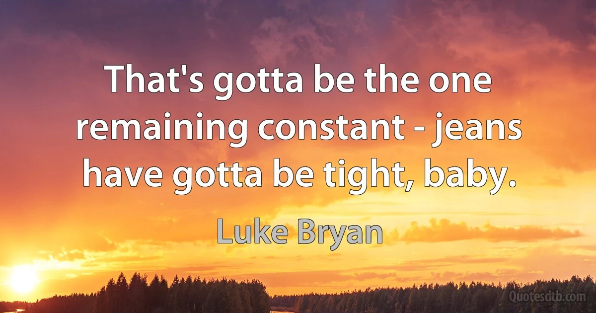 That's gotta be the one remaining constant - jeans have gotta be tight, baby. (Luke Bryan)