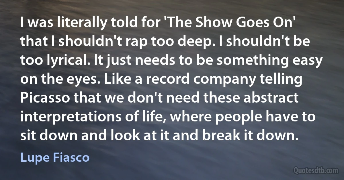 I was literally told for 'The Show Goes On' that I shouldn't rap too deep. I shouldn't be too lyrical. It just needs to be something easy on the eyes. Like a record company telling Picasso that we don't need these abstract interpretations of life, where people have to sit down and look at it and break it down. (Lupe Fiasco)