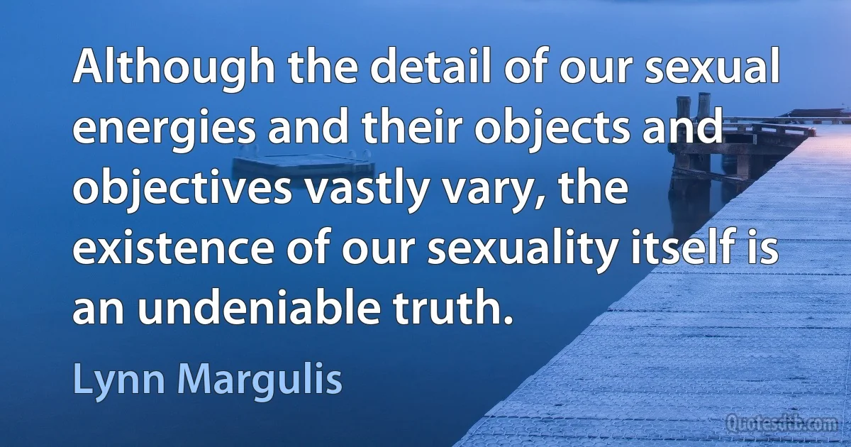 Although the detail of our sexual energies and their objects and objectives vastly vary, the existence of our sexuality itself is an undeniable truth. (Lynn Margulis)