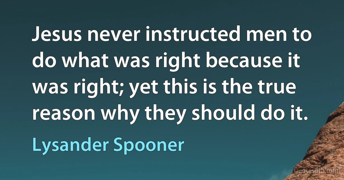 Jesus never instructed men to do what was right because it was right; yet this is the true reason why they should do it. (Lysander Spooner)