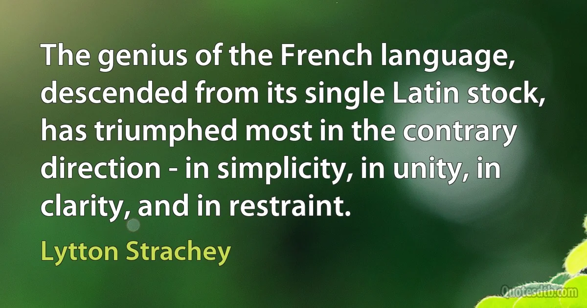 The genius of the French language, descended from its single Latin stock, has triumphed most in the contrary direction - in simplicity, in unity, in clarity, and in restraint. (Lytton Strachey)