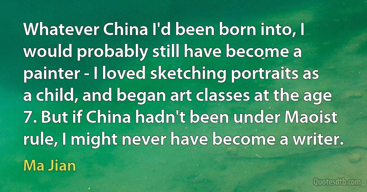 Whatever China I'd been born into, I would probably still have become a painter - I loved sketching portraits as a child, and began art classes at the age 7. But if China hadn't been under Maoist rule, I might never have become a writer. (Ma Jian)