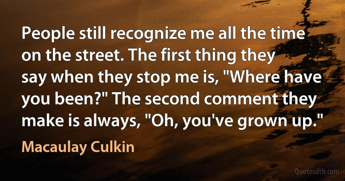 People still recognize me all the time on the street. The first thing they say when they stop me is, "Where have you been?" The second comment they make is always, "Oh, you've grown up." (Macaulay Culkin)