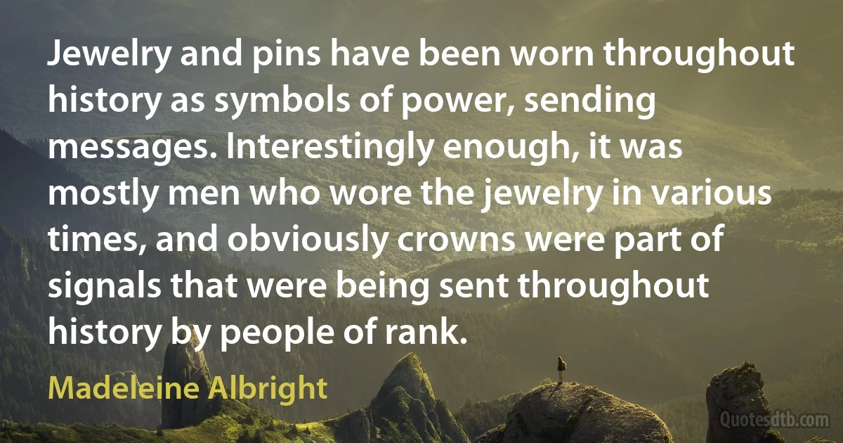 Jewelry and pins have been worn throughout history as symbols of power, sending messages. Interestingly enough, it was mostly men who wore the jewelry in various times, and obviously crowns were part of signals that were being sent throughout history by people of rank. (Madeleine Albright)