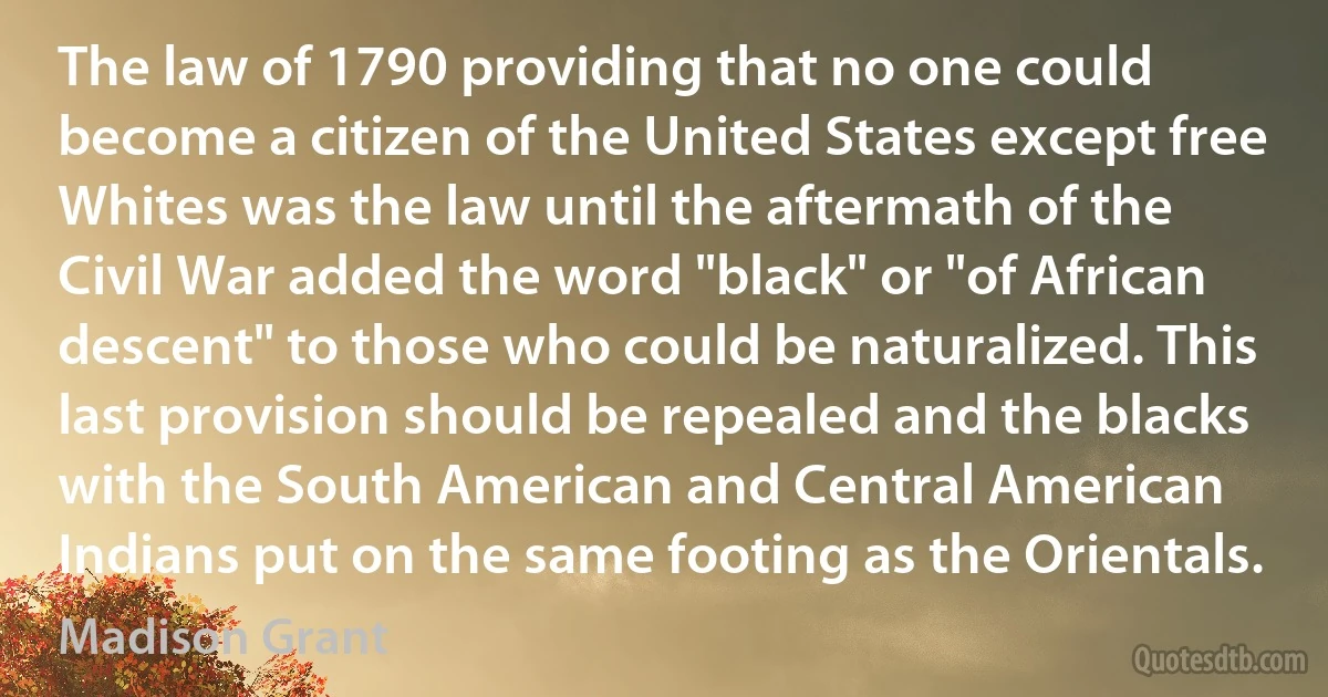 The law of 1790 providing that no one could become a citizen of the United States except free Whites was the law until the aftermath of the Civil War added the word "black" or "of African descent" to those who could be naturalized. This last provision should be repealed and the blacks with the South American and Central American Indians put on the same footing as the Orientals. (Madison Grant)