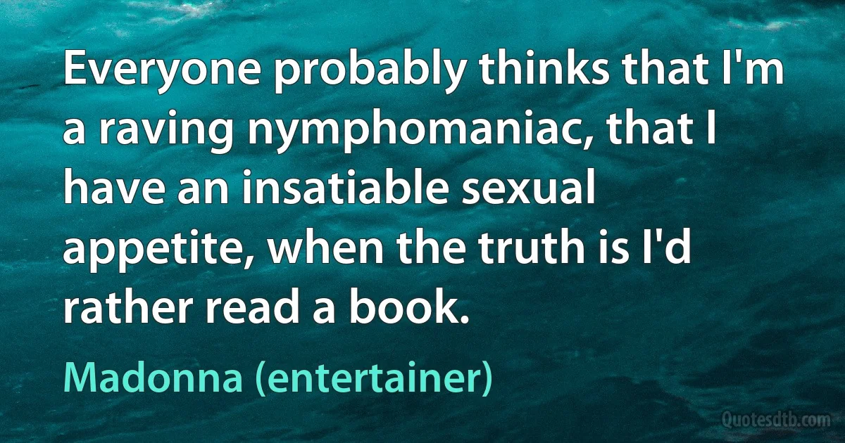 Everyone probably thinks that I'm a raving nymphomaniac, that I have an insatiable sexual appetite, when the truth is I'd rather read a book. (Madonna (entertainer))