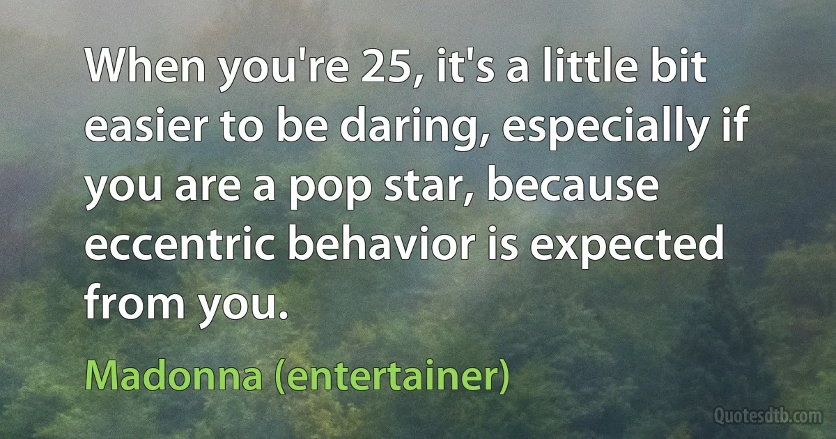 When you're 25, it's a little bit easier to be daring, especially if you are a pop star, because eccentric behavior is expected from you. (Madonna (entertainer))