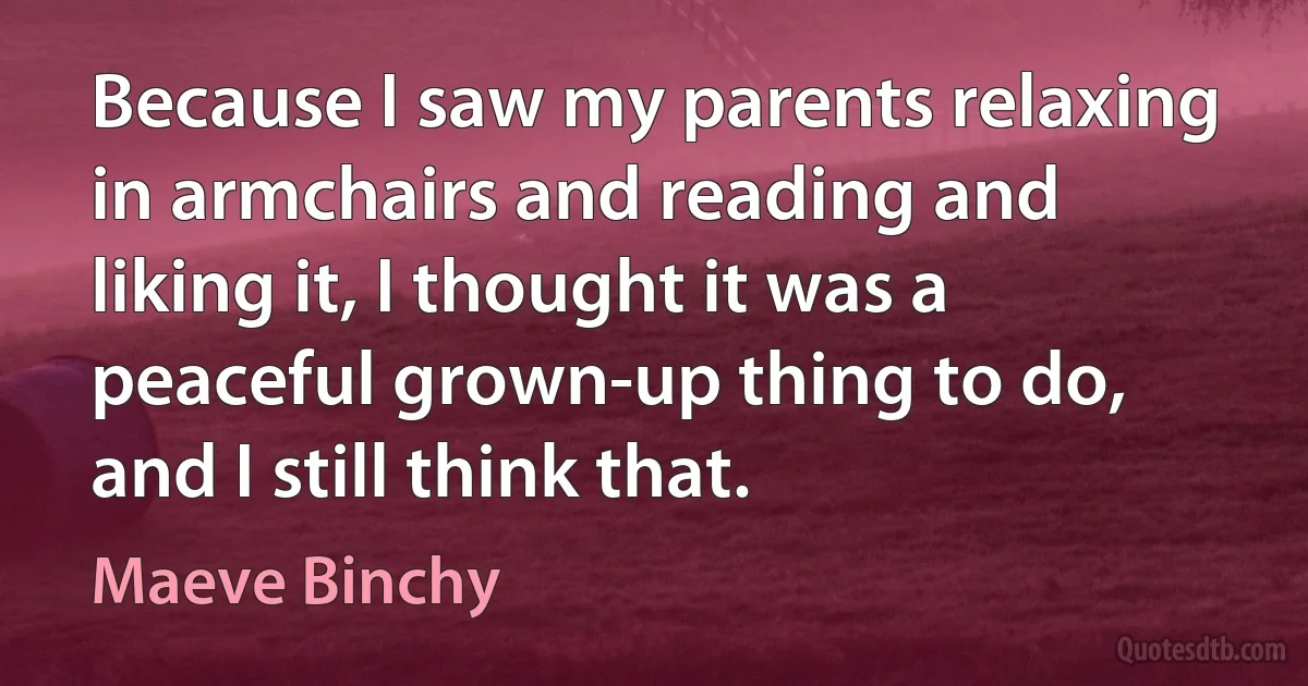 Because I saw my parents relaxing in armchairs and reading and liking it, I thought it was a peaceful grown-up thing to do, and I still think that. (Maeve Binchy)