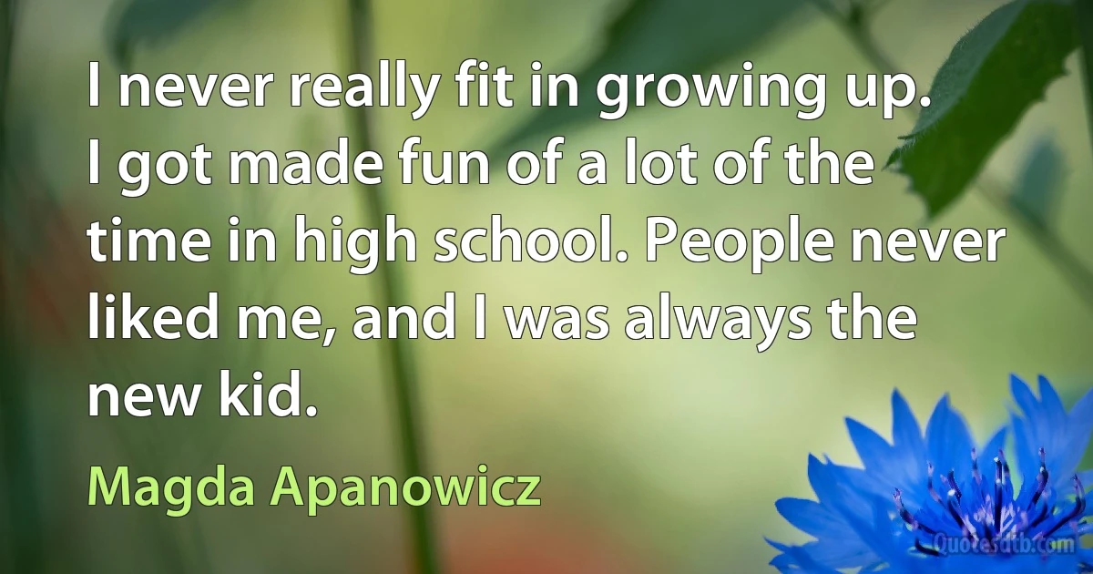 I never really fit in growing up. I got made fun of a lot of the time in high school. People never liked me, and I was always the new kid. (Magda Apanowicz)