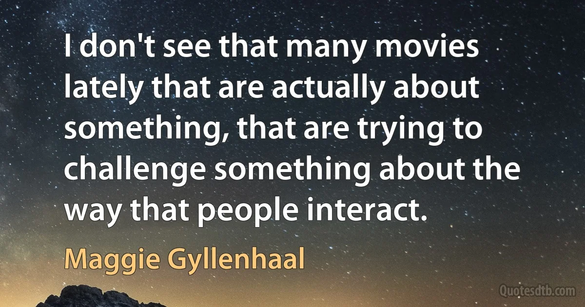 I don't see that many movies lately that are actually about something, that are trying to challenge something about the way that people interact. (Maggie Gyllenhaal)