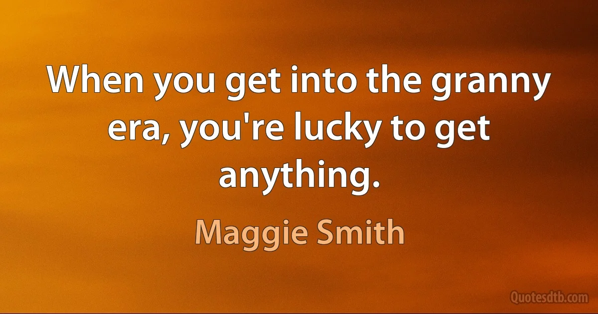 When you get into the granny era, you're lucky to get anything. (Maggie Smith)