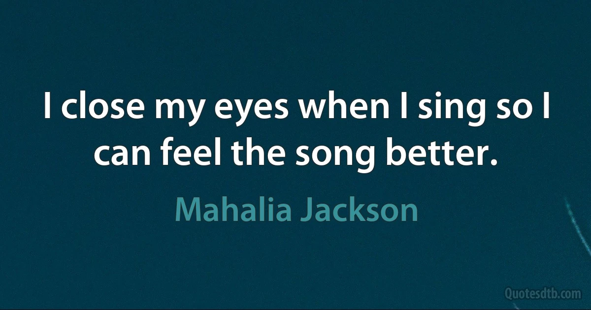 I close my eyes when I sing so I can feel the song better. (Mahalia Jackson)