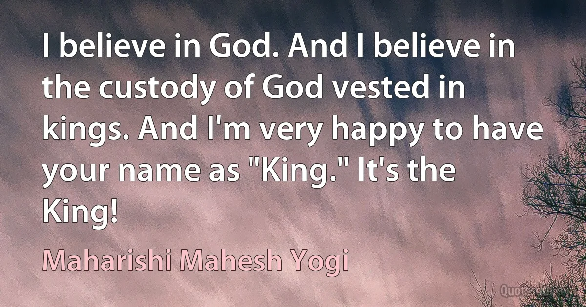 I believe in God. And I believe in the custody of God vested in kings. And I'm very happy to have your name as "King." It's the King! (Maharishi Mahesh Yogi)