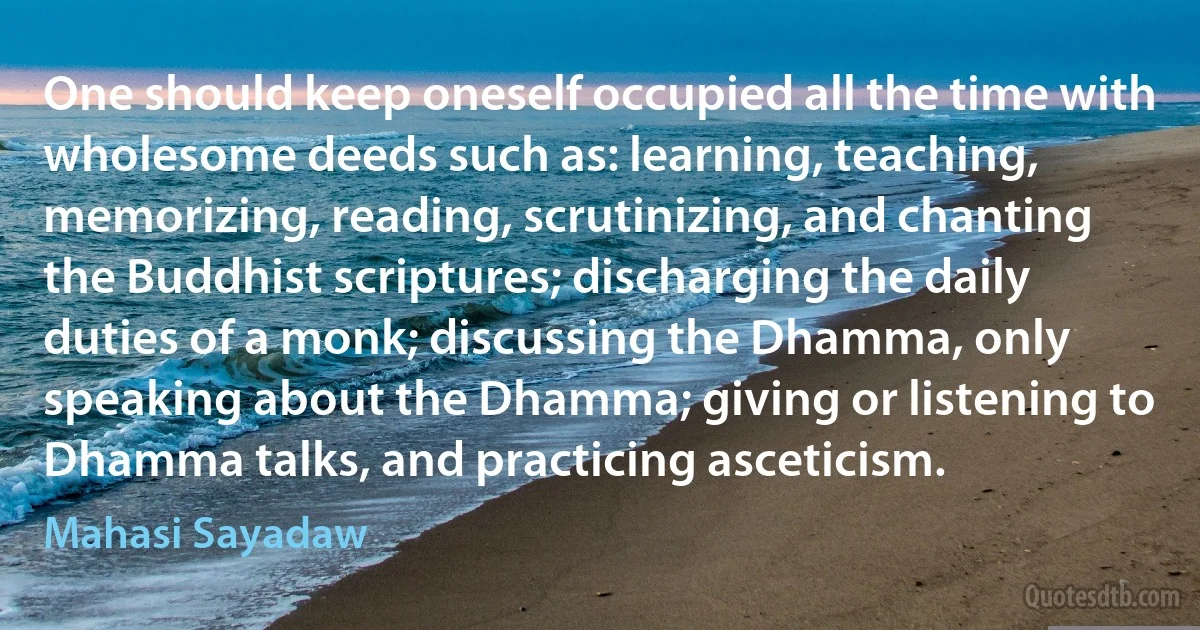 One should keep oneself occupied all the time with wholesome deeds such as: learning, teaching, memorizing, reading, scrutinizing, and chanting the Buddhist scriptures; discharging the daily duties of a monk; discussing the Dhamma, only speaking about the Dhamma; giving or listening to Dhamma talks, and practicing asceticism. (Mahasi Sayadaw)