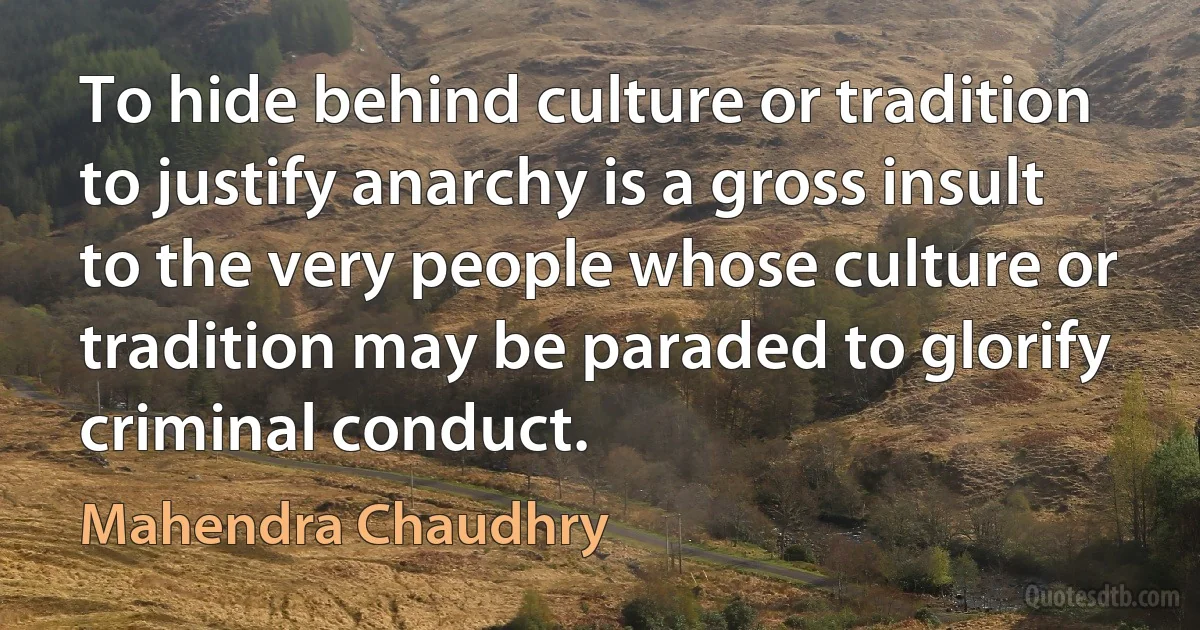 To hide behind culture or tradition to justify anarchy is a gross insult to the very people whose culture or tradition may be paraded to glorify criminal conduct. (Mahendra Chaudhry)