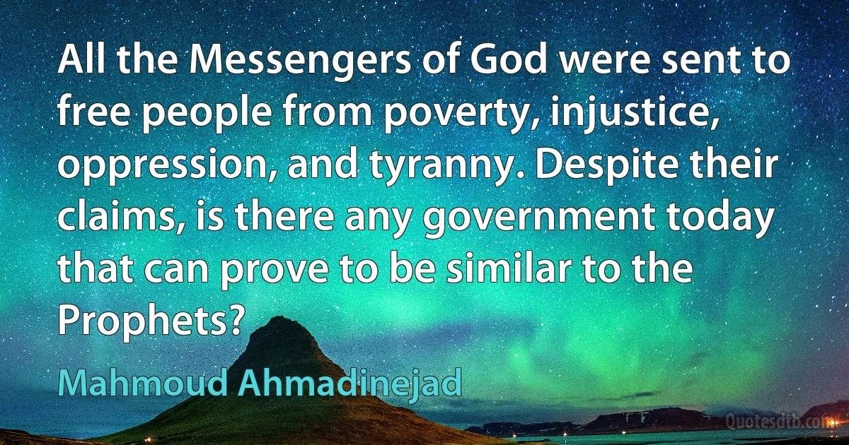 All the Messengers of God were sent to free people from poverty, injustice, oppression, and tyranny. Despite their claims, is there any government today that can prove to be similar to the Prophets? (Mahmoud Ahmadinejad)