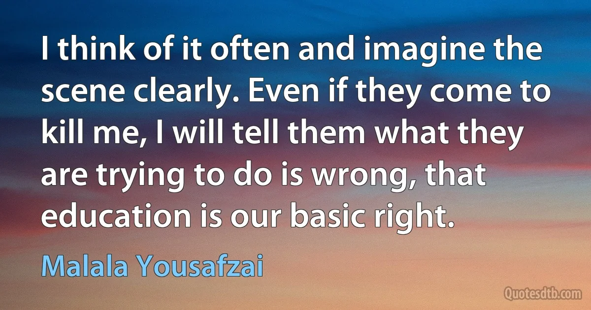 I think of it often and imagine the scene clearly. Even if they come to kill me, I will tell them what they are trying to do is wrong, that education is our basic right. (Malala Yousafzai)