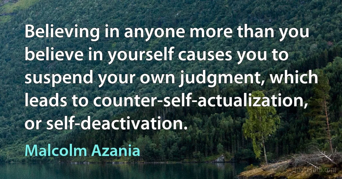 Believing in anyone more than you believe in yourself causes you to suspend your own judgment, which leads to counter-self-actualization, or self-deactivation. (Malcolm Azania)