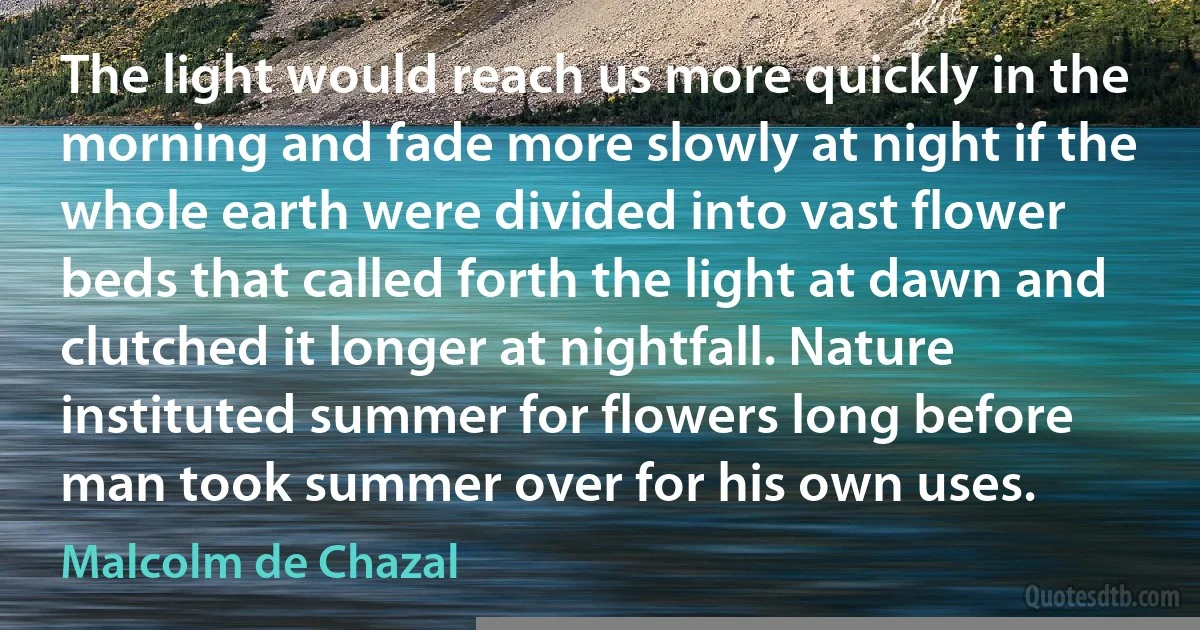 The light would reach us more quickly in the morning and fade more slowly at night if the whole earth were divided into vast flower beds that called forth the light at dawn and clutched it longer at nightfall. Nature instituted summer for flowers long before man took summer over for his own uses. (Malcolm de Chazal)