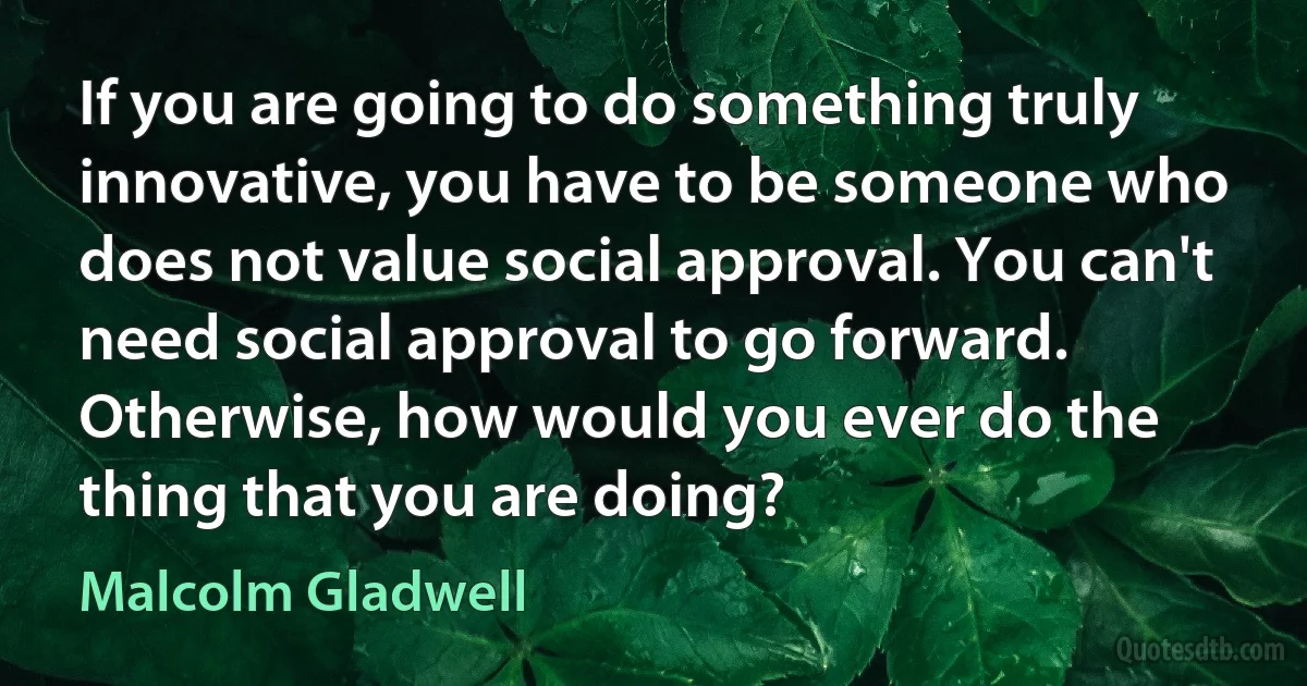 If you are going to do something truly innovative, you have to be someone who does not value social approval. You can't need social approval to go forward. Otherwise, how would you ever do the thing that you are doing? (Malcolm Gladwell)