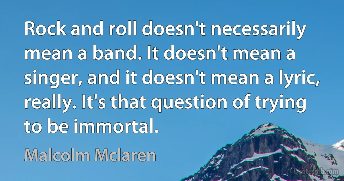 Rock and roll doesn't necessarily mean a band. It doesn't mean a singer, and it doesn't mean a lyric, really. It's that question of trying to be immortal. (Malcolm Mclaren)