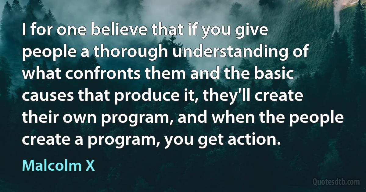 I for one believe that if you give people a thorough understanding of what confronts them and the basic causes that produce it, they'll create their own program, and when the people create a program, you get action. (Malcolm X)