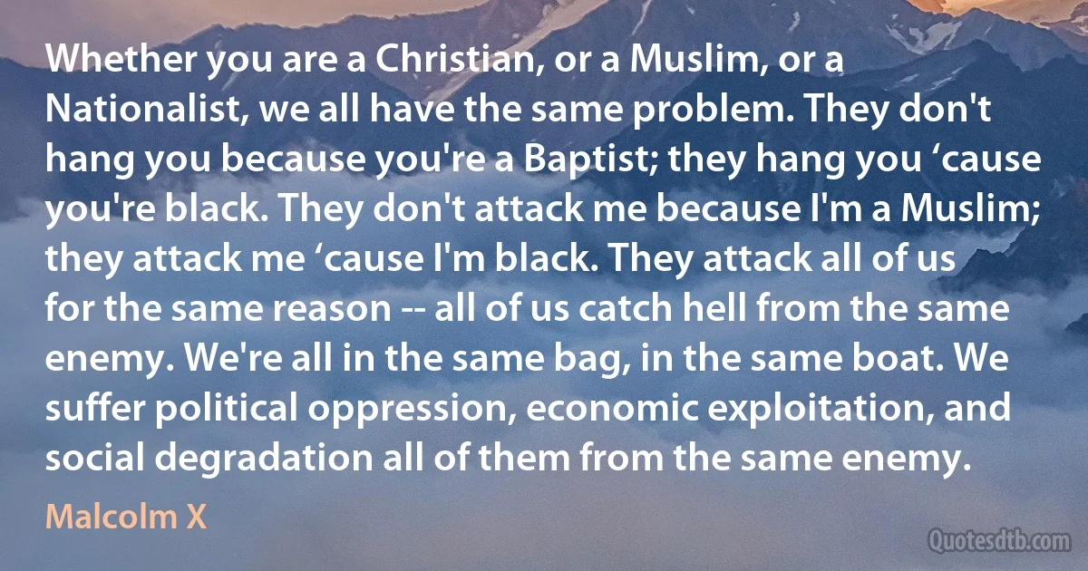 Whether you are a Christian, or a Muslim, or a Nationalist, we all have the same problem. They don't hang you because you're a Baptist; they hang you ‘cause you're black. They don't attack me because I'm a Muslim; they attack me ‘cause I'm black. They attack all of us for the same reason -- all of us catch hell from the same enemy. We're all in the same bag, in the same boat. We suffer political oppression, economic exploitation, and social degradation all of them from the same enemy. (Malcolm X)