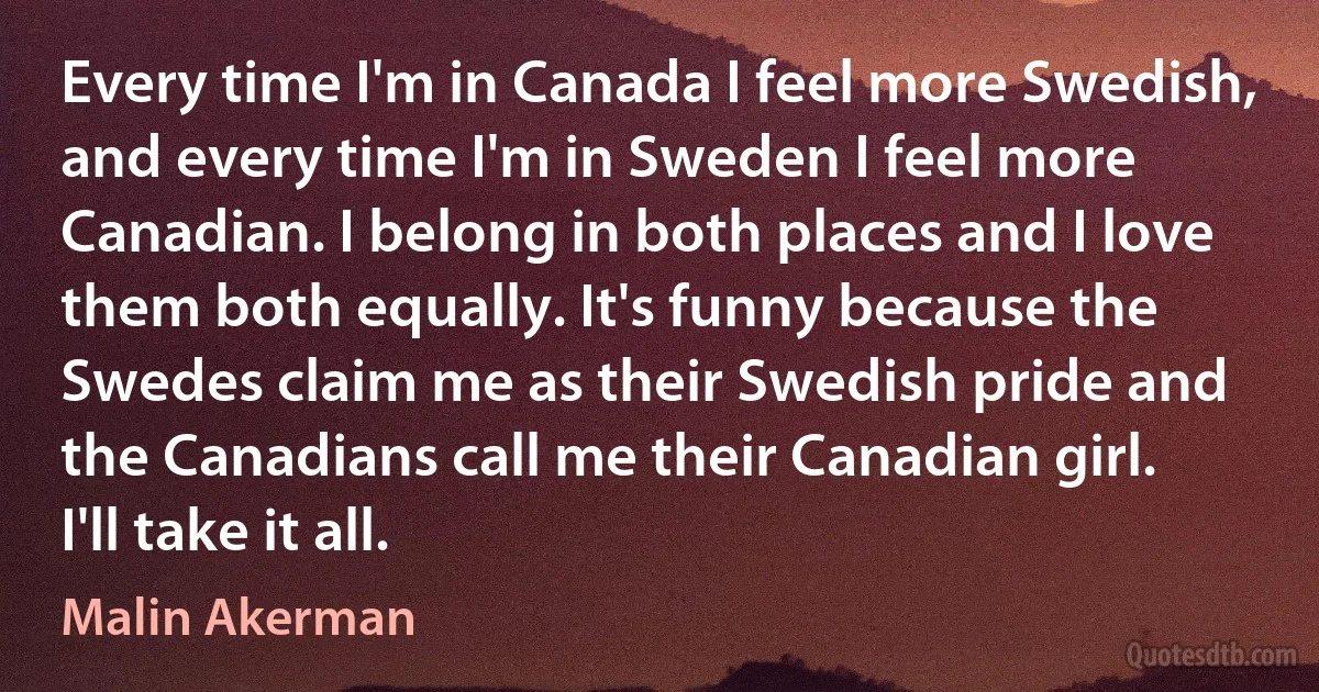 Every time I'm in Canada I feel more Swedish, and every time I'm in Sweden I feel more Canadian. I belong in both places and I love them both equally. It's funny because the Swedes claim me as their Swedish pride and the Canadians call me their Canadian girl. I'll take it all. (Malin Akerman)