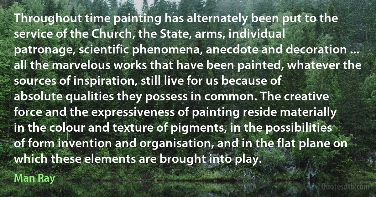 Throughout time painting has alternately been put to the service of the Church, the State, arms, individual patronage, scientific phenomena, anecdote and decoration ... all the marvelous works that have been painted, whatever the sources of inspiration, still live for us because of absolute qualities they possess in common. The creative force and the expressiveness of painting reside materially in the colour and texture of pigments, in the possibilities of form invention and organisation, and in the flat plane on which these elements are brought into play. (Man Ray)