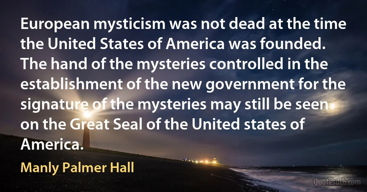 European mysticism was not dead at the time the United States of America was founded. The hand of the mysteries controlled in the establishment of the new government for the signature of the mysteries may still be seen on the Great Seal of the United states of America. (Manly Palmer Hall)