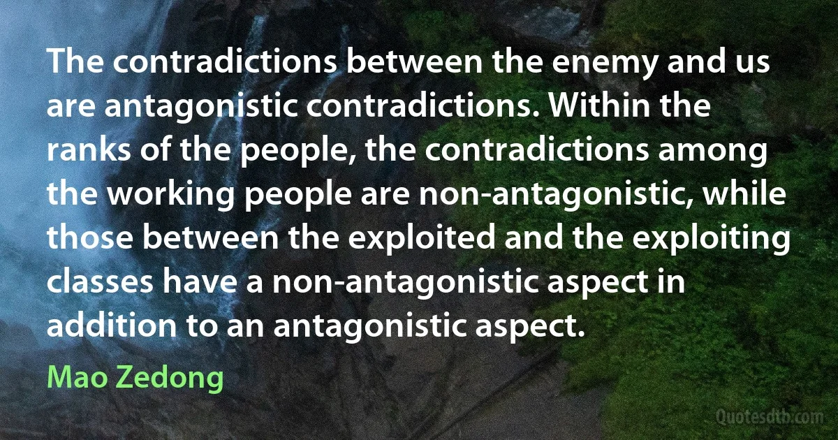 The contradictions between the enemy and us are antagonistic contradictions. Within the ranks of the people, the contradictions among the working people are non-antagonistic, while those between the exploited and the exploiting classes have a non-antagonistic aspect in addition to an antagonistic aspect. (Mao Zedong)