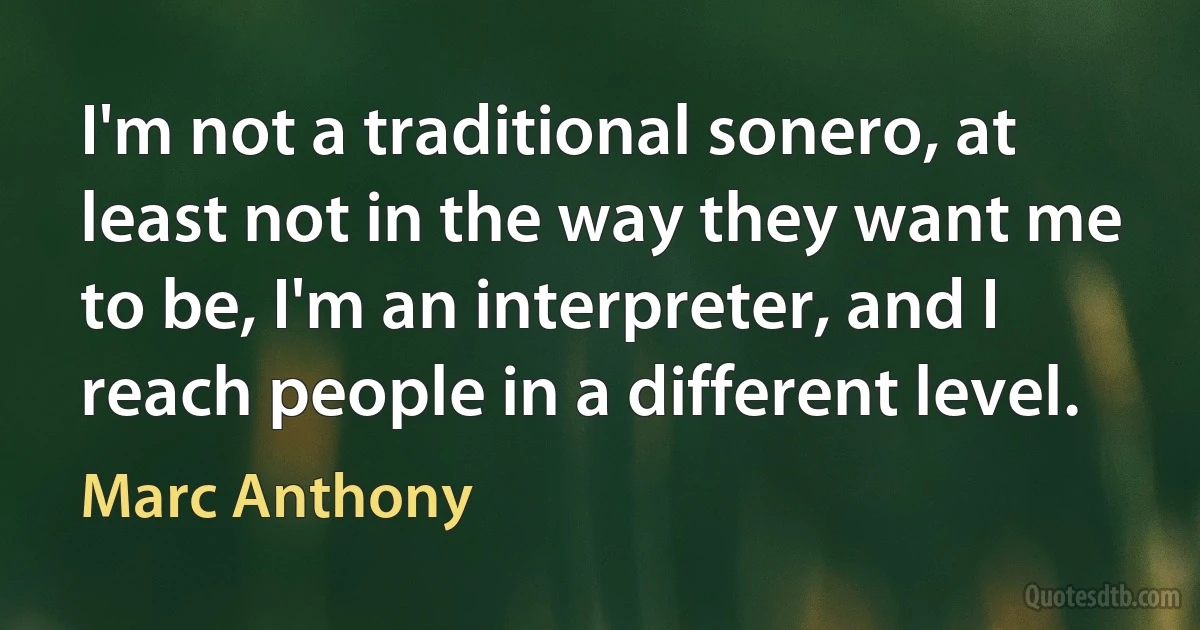 I'm not a traditional sonero, at least not in the way they want me to be, I'm an interpreter, and I reach people in a different level. (Marc Anthony)