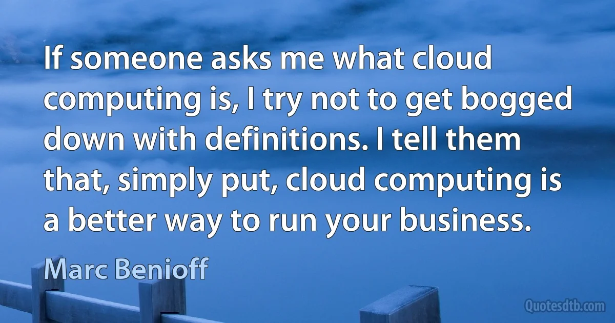 If someone asks me what cloud computing is, I try not to get bogged down with definitions. I tell them that, simply put, cloud computing is a better way to run your business. (Marc Benioff)