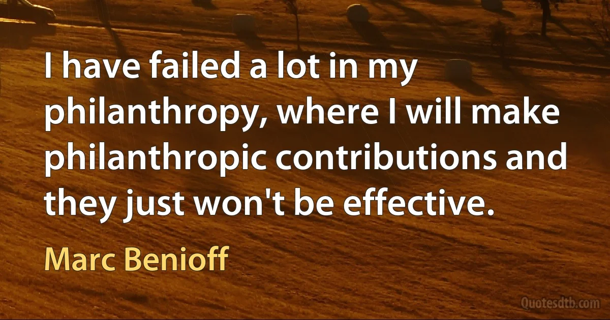 I have failed a lot in my philanthropy, where I will make philanthropic contributions and they just won't be effective. (Marc Benioff)