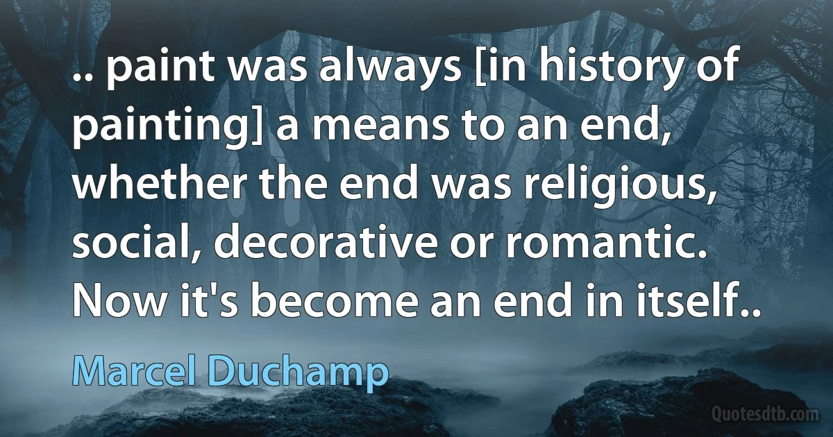 .. paint was always [in history of painting] a means to an end, whether the end was religious, social, decorative or romantic. Now it's become an end in itself.. (Marcel Duchamp)