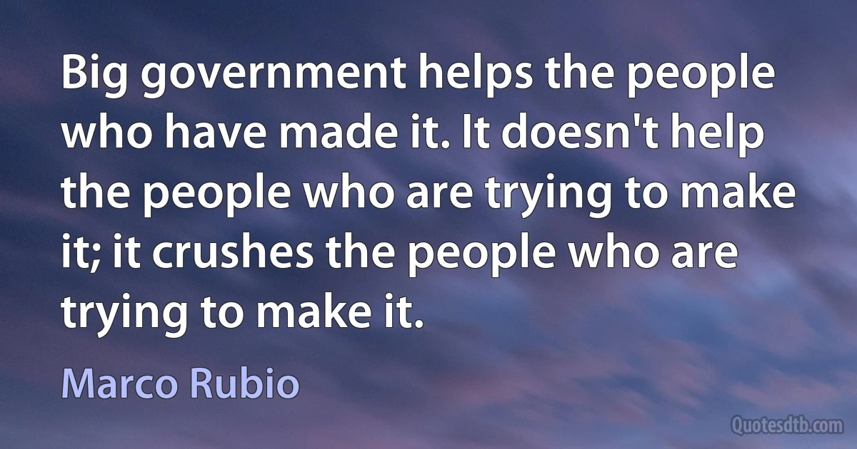 Big government helps the people who have made it. It doesn't help the people who are trying to make it; it crushes the people who are trying to make it. (Marco Rubio)