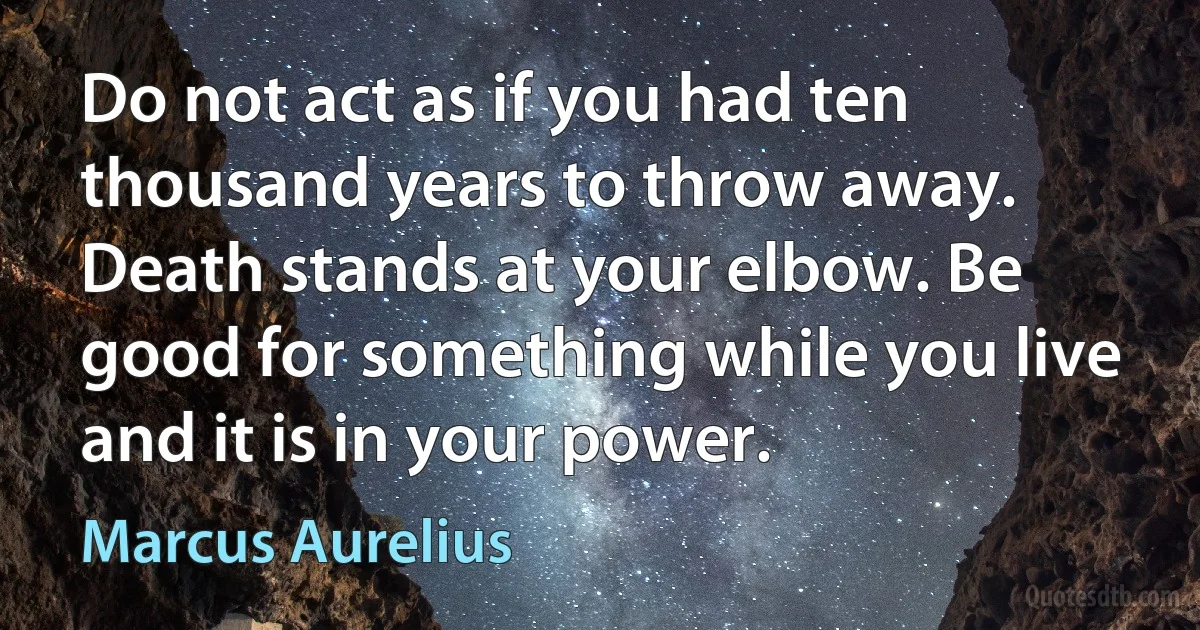 Do not act as if you had ten thousand years to throw away. Death stands at your elbow. Be good for something while you live and it is in your power. (Marcus Aurelius)