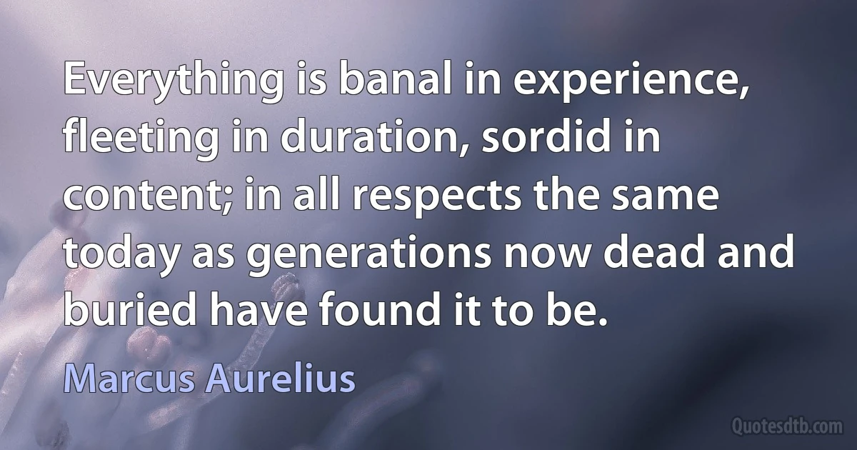 Everything is banal in experience, fleeting in duration, sordid in content; in all respects the same today as generations now dead and buried have found it to be. (Marcus Aurelius)