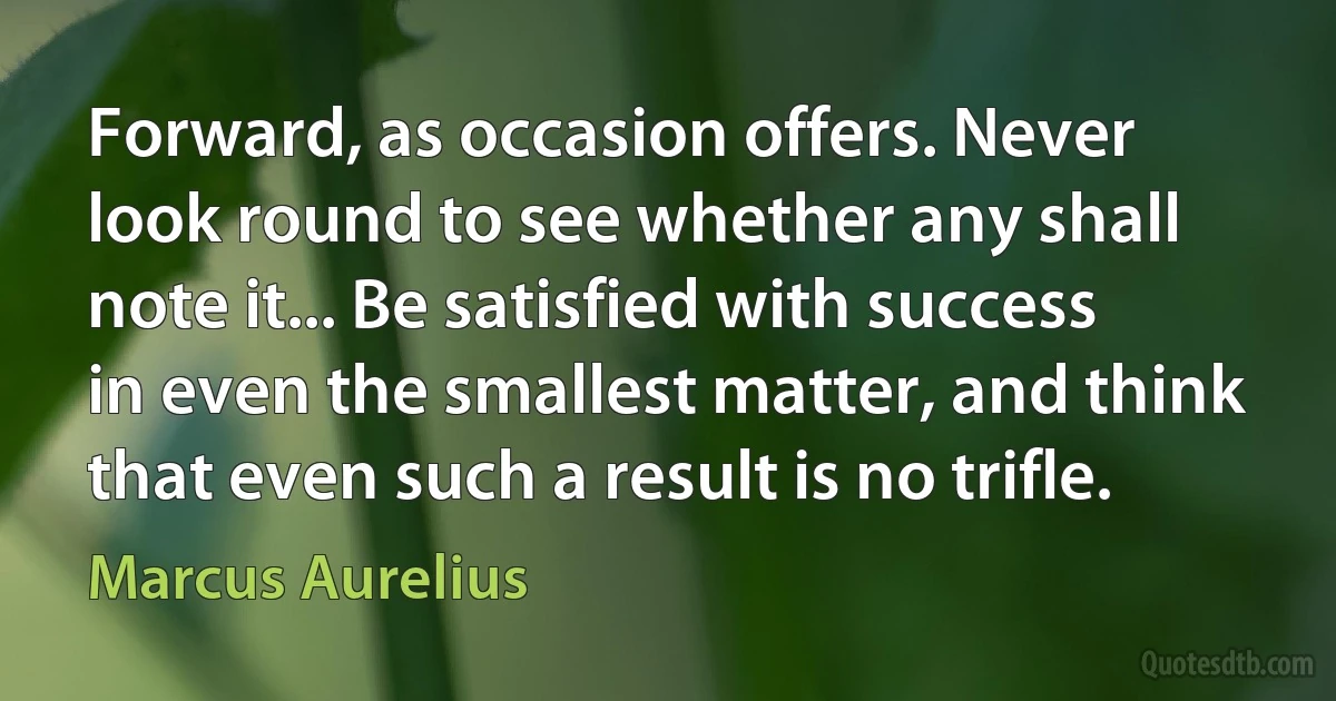 Forward, as occasion offers. Never look round to see whether any shall note it... Be satisfied with success in even the smallest matter, and think that even such a result is no trifle. (Marcus Aurelius)