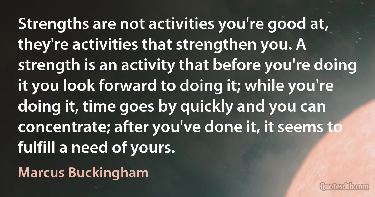 Strengths are not activities you're good at, they're activities that strengthen you. A strength is an activity that before you're doing it you look forward to doing it; while you're doing it, time goes by quickly and you can concentrate; after you've done it, it seems to fulfill a need of yours. (Marcus Buckingham)