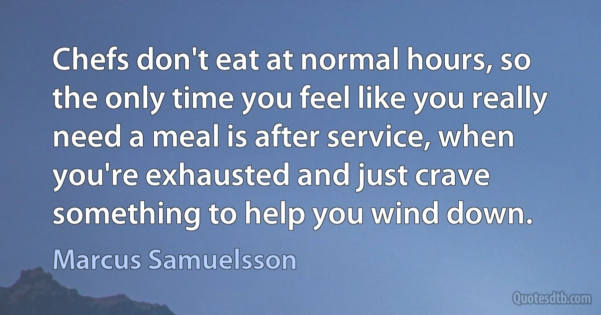 Chefs don't eat at normal hours, so the only time you feel like you really need a meal is after service, when you're exhausted and just crave something to help you wind down. (Marcus Samuelsson)