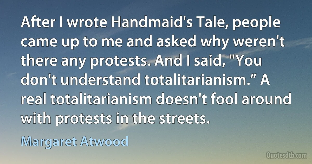 After I wrote Handmaid's Tale, people came up to me and asked why weren't there any protests. And I said, "You don't understand totalitarianism.” A real totalitarianism doesn't fool around with protests in the streets. (Margaret Atwood)