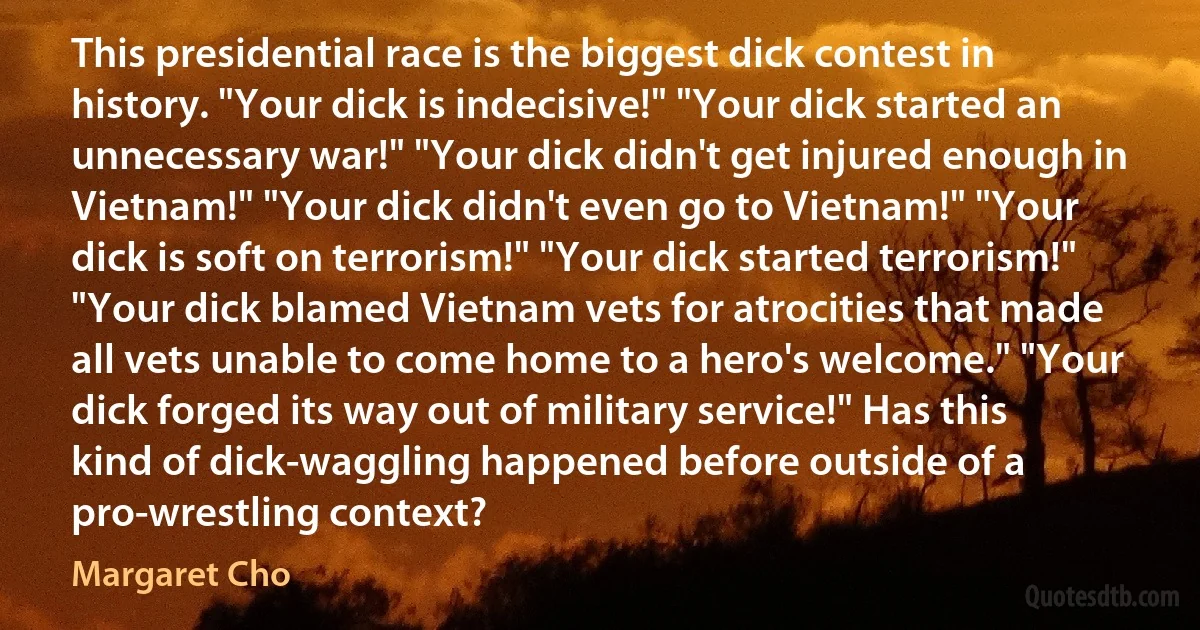 This presidential race is the biggest dick contest in history. "Your dick is indecisive!" "Your dick started an unnecessary war!" "Your dick didn't get injured enough in Vietnam!" "Your dick didn't even go to Vietnam!" "Your dick is soft on terrorism!" "Your dick started terrorism!" "Your dick blamed Vietnam vets for atrocities that made all vets unable to come home to a hero's welcome." "Your dick forged its way out of military service!" Has this kind of dick-waggling happened before outside of a pro-wrestling context? (Margaret Cho)