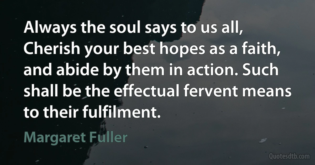 Always the soul says to us all, Cherish your best hopes as a faith, and abide by them in action. Such shall be the effectual fervent means to their fulfilment. (Margaret Fuller)