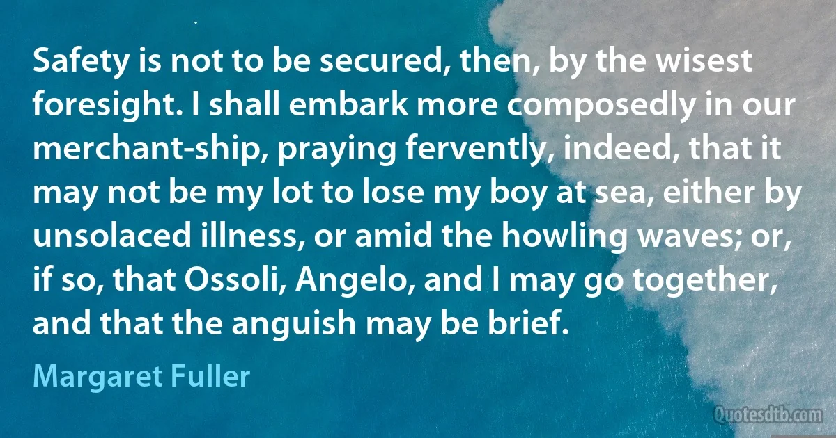 Safety is not to be secured, then, by the wisest foresight. I shall embark more composedly in our merchant-ship, praying fervently, indeed, that it may not be my lot to lose my boy at sea, either by unsolaced illness, or amid the howling waves; or, if so, that Ossoli, Angelo, and I may go together, and that the anguish may be brief. (Margaret Fuller)