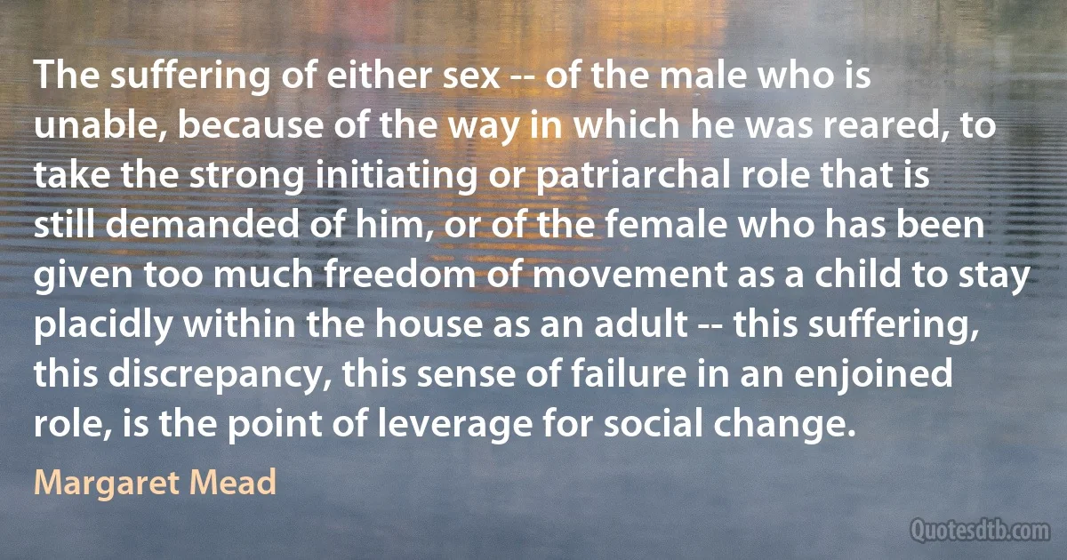 The suffering of either sex -- of the male who is unable, because of the way in which he was reared, to take the strong initiating or patriarchal role that is still demanded of him, or of the female who has been given too much freedom of movement as a child to stay placidly within the house as an adult -- this suffering, this discrepancy, this sense of failure in an enjoined role, is the point of leverage for social change. (Margaret Mead)