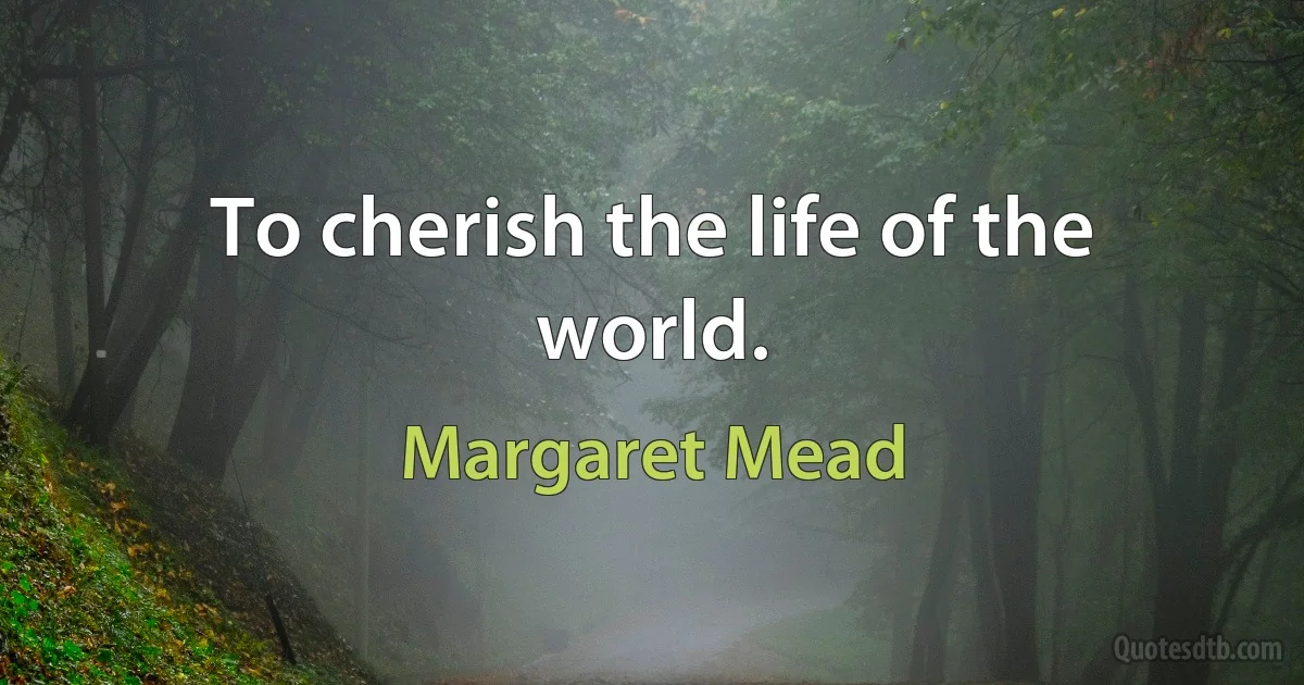 To cherish the life of the world. (Margaret Mead)